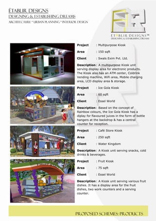  
 




    Project      : Multipurpose Kiosk

    Area         : 150 sqft

    Client       : Swals Exim Pvt. Ltd.

    Description : A multipurpose Kiosk unit
    serving display area for electronic products.
    The Kiosk also has an ATM center, Coldrink
    Vending machine, WiFi area, Mobile charging
    area, LCD display area & storage.

    Project      : Ice Gola Kiosk

    Area         : 60 sqft

    Client       : Essel World

    Description : Based on the concept of
    Rainbow colours, the Ice Gola Kiosk has a
    diplay for flavoured juices in the form of bottle
    hangers at the backdrop & has a central
    counter for reception.

    Project      : Café Store Kiosk

    Area         : 250 sqft

    Client       : Water Kingdom

    Description : A Kiosk unit serving snacks, cold
    drinks & beverages.

    Project      : Fruit Kiosk

    Area         : 75 sqft

    Client       : Essel World

    Description : A Kiosk unit serving various fruit
    dishes. It has a display area for the fruit
    dishes, two work counters and a serving
    counter.




    Proposed schemes: products
 