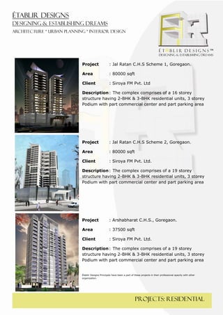  
 




    Project                 : Jal Ratan C.H.S Scheme 1, Goregaon.

    Area                    : 80000 sqft

    Client                  : Siroya FM Pvt. Ltd

    Description : The complex comprises of a 16 storey
    structure having 2-BHK & 3-BHK residential units, 3 storey
    Podium with part commercial center and part parking area




    Project                 : Jal Ratan C.H.S Scheme 2, Goregaon.

    Area                    : 80000 sqft

    Client                  : Siroya FM Pvt. Ltd.

    Description : The complex comprises of a 19 storey
    structure having 2-BHK & 3-BHK residential units, 3 storey
    Podium with part commercial center and part parking area




    Project                 : Arshabharat C.H.S., Goregaon.

    Area                    : 37500 sqft

    Client                  : Siroya FM Pvt. Ltd.

    Description : The complex comprises of a 19 storey
    structure having 2-BHK & 3-BHK residential units, 3 storey
    Podium with part commercial center and part parking area


    Établir Designs Principals have been a part of these projects in their professional apacity with other
    organization.




                                                   PROJECTS: residential
 