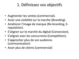 1. Définissez vos objectifs
• Augmenter les ventes (commercial).
• Avoir une visibilité sur la marche (Branding).
• Améliorer l’image de marque (Re-branding, E-
reputation).
• S’aligner sur le marché du digital (Conversion).
• S’aligner avec les concurrents (Compétition).
• S'approcher plus de son audience.
(communication)
• Avoir plus de clients (commercial)
 