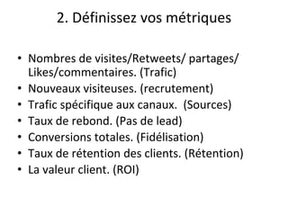 2. Définissez vos métriques
• Nombres de visites/Retweets/ partages/
Likes/commentaires. (Trafic)
• Nouveaux visiteuses. (recrutement)
• Trafic spécifique aux canaux. (Sources)
• Taux de rebond. (Pas de lead)
• Conversions totales. (Fidélisation)
• Taux de rétention des clients. (Rétention)
• La valeur client. (ROI)
 