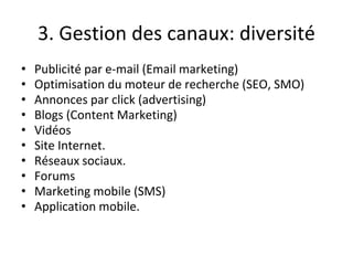 3. Gestion des canaux: diversité
• Publicité par e-mail (Email marketing)
• Optimisation du moteur de recherche (SEO, SMO)
• Annonces par click (advertising)
• Blogs (Content Marketing)
• Vidéos
• Site Internet.
• Réseaux sociaux.
• Forums
• Marketing mobile (SMS)
• Application mobile.
 