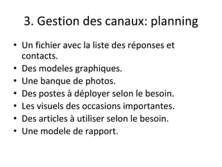 3. Gestion des canaux: planning
• Un fichier avec la liste des réponses et
contacts.
• Des modeles graphiques.
• Une banque de photos.
• Des postes à déployer selon le besoin.
• Les visuels des occasions importantes.
• Des articles à utiliser selon le besoin.
• Une modele de rapport.
 