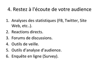 4. Restez à l'écoute de votre audience
1. Analyses des statistiques (FB, Twitter, Site
Web, etc..).
2. Reactions directs.
3. Forums de discussions.
4. Outils de veille.
5. Outils d’analyse d’audience.
6. Enquête en ligne (Survey).
 