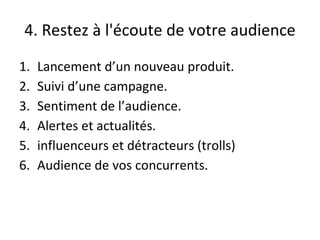 4. Restez à l'écoute de votre audience
1. Lancement d’un nouveau produit.
2. Suivi d’une campagne.
3. Sentiment de l’audience.
4. Alertes et actualités.
5. influenceurs et détracteurs (trolls)
6. Audience de vos concurrents.
 