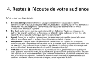 4. Restez à l’écoute de votre audience
Qu’est ce que vous devez écouter:
1. Données démographiques: Bien que vous puissiez sentir que vous avez une bonne
compréhension de qui vous essayez d'atteindre, l'écoute de vos canaux peut vous donner une
idée sur de nouveaux segments à cibler mais aussi vous aider à comprendre le niveau
d'importance de chaque segment.
2. Où: Quels plate-forme, page ou publication est train d’absorber l’audience mieux que les
autres? Où peut on également se focaliser pour atteindre votre audience? Si vous êtes à la
recherche d'une activité multilingue, où mieux commencer?
3. Quand: Quand est le meilleur moment pour s'engager avec votre public, quand allez-vous
obtenir un meilleur reach et un bon niveau d'engagement et de réponse.
4. Compétition: Quelques mots clés sélectionnés se mesurent par rapport aux principaux
concurrents pour comprendre l'efficacité de votre activité en ligne. Aussi comprendre leur ton
de voix (TOV), le contenu qu'ils produisent et les thèmes. Qu'est-ce qui fonctionne déjà avec
votre public cible? À quoi semblent-ils réceptifs? De quoi parlent-ils?
5. Attitudes: inclure les déclencheurs dans le processus d'achat, problèmes que le public peut
avoir que vous pourriez résoudre, les sujets chauds qu'ils discutent que vous pourriez en avoir
une opinion sur et enfin le sentiment, quel commentaire heureux, bouleversé ou neutre. Pour
moi, c'est là que vous pouvez commencer à conduire certaines des plus grandes idées qui
aideront à informer une multitude de stratégies, de tactiques et d'actions.
 