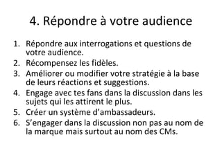 4. Répondre à votre audience
1. Répondre aux interrogations et questions de
votre audience.
2. Récompensez les fidèles.
3. Améliorer ou modifier votre stratégie à la base
de leurs réactions et suggestions.
4. Engage avec tes fans dans la discussion dans les
sujets qui les attirent le plus.
5. Créer un système d’ambassadeurs.
6. S’engager dans la discussion non pas au nom de
la marque mais surtout au nom des CMs.
 