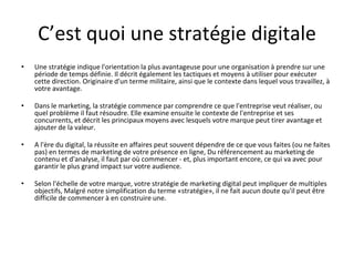 C’est quoi une stratégie digitale
• Une stratégie indique l'orientation la plus avantageuse pour une organisation à prendre sur une
période de temps définie. Il décrit également les tactiques et moyens à utiliser pour exécuter
cette direction. Originaire d'un terme militaire, ainsi que le contexte dans lequel vous travaillez, à
votre avantage.
• Dans le marketing, la stratégie commence par comprendre ce que l'entreprise veut réaliser, ou
quel problème il faut résoudre. Elle examine ensuite le contexte de l'entreprise et ses
concurrents, et décrit les principaux moyens avec lesquels votre marque peut tirer avantage et
ajouter de la valeur.
• A l'ère du digital, la réussite en affaires peut souvent dépendre de ce que vous faites (ou ne faites
pas) en termes de marketing de votre présence en ligne, Du référencement au marketing de
contenu et d'analyse, il faut par où commencer - et, plus important encore, ce qui va avec pour
garantir le plus grand impact sur votre audience.
• Selon l'échelle de votre marque, votre stratégie de marketing digital peut impliquer de multiples
objectifs, Malgré notre simplification du terme «stratégie», il ne fait aucun doute qu'il peut être
difficile de commencer à en construire une.
 