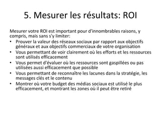 5. Mesurer les résultats: ROI
Mesurer votre ROI est important pour d'innombrables raisons, y
compris, mais sans s'y limiter:
• Prouver la valeur des réseaux sociaux par rapport aux objectifs
généraux et aux objectifs commerciaux de votre organisation
• Vous permettant de voir clairement où les efforts et les ressources
sont utilisés efficacement
• Vous permet d'évaluer où les ressources sont gaspillées ou pas
utilisées aussi efficacement que possible
• Vous permettant de reconnaître les lacunes dans la stratégie, les
messages clés et le contenu
• Montrer où votre budget des médias sociaux est utilisé le plus
efficacement, et montrant les zones où il peut être retiré
 