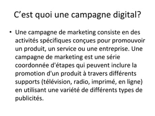 C’est quoi une campagne digital?
• Une campagne de marketing consiste en des
activités spécifiques conçues pour promouvoir
un produit, un service ou une entreprise. Une
campagne de marketing est une série
coordonnée d'étapes qui peuvent inclure la
promotion d'un produit à travers différents
supports (télévision, radio, imprimé, en ligne)
en utilisant une variété de différents types de
publicités.
 