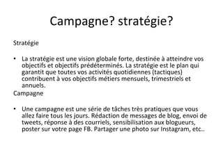 Campagne? stratégie?
Stratégie
• La stratégie est une vision globale forte, destinée à atteindre vos
objectifs et objectifs prédéterminés. La stratégie est le plan qui
garantit que toutes vos activités quotidiennes (tactiques)
contribuent à vos objectifs métiers mensuels, trimestriels et
annuels.
Campagne
• Une campagne est une série de tâches très pratiques que vous
allez faire tous les jours. Rédaction de messages de blog, envoi de
tweets, réponse à des courriels, sensibilisation aux blogueurs,
poster sur votre page FB. Partager une photo sur Instagram, etc..
 
