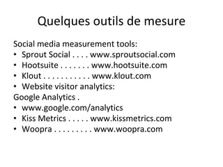 Quelques outils de mesure
Social media measurement tools:
• Sprout Social . . . . www.sproutsocial.com
• Hootsuite . . . . . . . www.hootsuite.com
• Klout . . . . . . . . . . . www.klout.com
• Website visitor analytics:
Google Analytics .
• www.google.com/analytics
• Kiss Metrics . . . . . www.kissmetrics.com
• Woopra . . . . . . . . . www.woopra.com
 