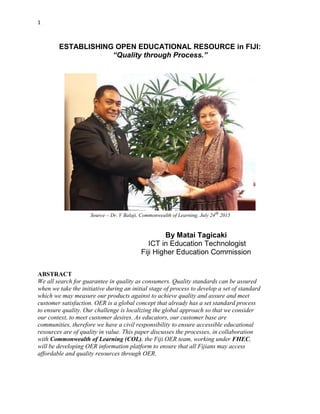 1
ESTABLISHING OPEN EDUCATIONAL RESOURCE in FIJI:
“Quality through Process.”
Source – Dr. V Balaji, Commonwealth of Learning, July 24th
2015
By Matai Tagicaki
ICT in Education Technologist
Fiji Higher Education Commission
ABSTRACT
We all search for guarantee in quality as consumers. Quality standards can be assured
when we take the initiative during an initial stage of process to develop a set of standard
which we may measure our products against to achieve quality and assure and meet
customer satisfaction. OER is a global concept that already has a set standard process
to ensure quality. Our challenge is localizing the global approach so that we consider
our context, to meet customer desires. As educators, our customer base are
communities, therefore we have a civil responsibility to ensure accessible educational
resources are of quality in value. This paper discusses the processes, in collaboration
with Commonwealth of Learning (COL), the Fiji OER team, working under FHEC,
will be developing OER information platform to ensure that all Fijians may access
affordable and quality resources through OER.
 