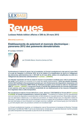 Revues
Lexbase Hebdo édition affaires n˚290 du 29 mars 2012
[Bancaire] Le point sur...
Etablissements de paiement et monnaie électronique :
panorama 2012 des paiements dématérialisés
N° Lexbase: N0995BTZ
par Christelle Mazza, Avocat au barreau de Paris
Conformément à l'article 61 alinéa 2 de la Constitution, le Conseil constitutionnel a été saisi le 5 mars 2012
à la suite de l'adoption, le 29 février 2012, de la loi relative à la simplification du droit et à l'allègement
des démarches administratives (loi n˚ 2012-387 du 22 mars 2012, relative à la simplification du droit et à
l'allègement des démarches administratives N° Lexbase : L5099ISN).
Les députés requérants ont mis en cause le recours à la procédure accélérée pour voter le projet de loi,
qui aurait "porté atteinte à la sincérité et à la clarté des débats parlementaires". Parmi les articles contestés,
l'article 59-II habilitait le Gouvernement à prendre par voie d'ordonnance les dispositions nécessaires à la
transposition de la Directive 2009/110/CE du Parlement européen et du Conseil en date du 16 septembre
2009 (N° Lexbase : L8543IE7), concernant l'accès à l'activité des établissements de monnaie électronique
et son exercice, ainsi que la surveillance prudentielle de ces établissements et les mesures d'adaptation
de la législation liées à cette transposition.
Par une décision en date du 15 mars 2012 (Cons. const., décision n˚ 2012-649 DC du 15 mars 2012 N° Lexbase :
A7449IEM), le Conseil constitutionnel a censuré cet article : "considérant en l'espèce que les amendements
dont sont issues les dispositions susmentionnées ont été introduits en nouvelle lecture par l'Assemblée nationale ;
que ces adjonctions n'étaient pas, à ce stade de la procédure, en relation directe avec une disposition restant en
discussion ; qu'elles n'étaient pas non plus destinées à assurer le respect de la Constitution à opérer une coordina-
tion avec des textes en cours d'examen ou à corriger une erreur matérielle ; qu'il s'ensuit que [...] le II de l'article 59
[...] ont été adoptés selon une procédure contraire à la Constitution (1)".
Le Conseil constitutionnel n'autorise, en conséquence, pas le Gouvernement à transposer la Directive "monnaie
électronique" de 2009 dite "DME 2" par la voie d'ordonnance. Compte tenu du calendrier électoral, il est fort probable
que cette transposition soit repoussée au plus tôt à la fin de l'année 2012.
p. 1 Lexbook - Revues
 