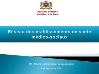 Royaume du Maroc
Ministère de la Santé
DR LAHLOU khalid directeur de la population
Le 18 décembre 2014
 