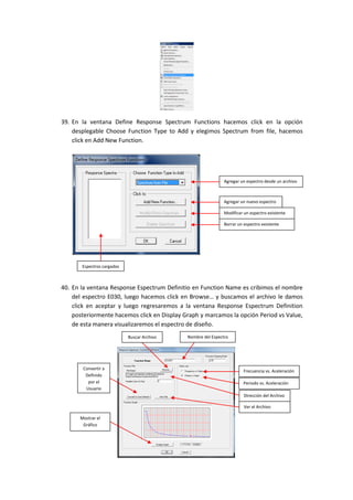39. En la ventana Define Response Spectrum Functions hacemos click en la opción
desplegable Choose Function Type to Add y elegimos Spectrum from file, hacemos
click en Add New Function.
40. En la ventana Response Espectrum Definitio en Function Name es cribimos el nombre
del espectro E030, luego hacemos click en Browse… y buscamos el archivo le damos
click en aceptar y luego regresaremos a la ventana Response Espectrum Definition
posteriormente hacemos click en Display Graph y marcamos la opción Period vs Value,
de esta manera visualizaremos el espectro de diseño.
Agregar un espectro desde un archivo
Agregar un nuevo espectro
Modificar un espectro existente
Borrar un espectro existente
Espectros cargados
Frecuencia vs. Aceleración
Periodo vs. Aceleración
Nombre del EspectroBuscar Archivo
Dirección del Archivo
Mostrar el
Gráfico
Convertir a
Definido
por el
Usuario
Ver el Archivo
 