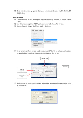 90. De la misma manera agregamos diafragma para los demás pisos D3, D4, D5, D6, D7,
D8, D9, D10.
Cargas Verticales
91. Observamos en la lista desplegable inferior derecha y elegimos la opción Similar
Stories.
92. Nos ubicamos en la planta STORY1, seleccionamos todos los paños de losa.
93. Vamos al Menú - Assign - Shell/Area Loads – Uniform…
94. En la ventana Uniform Surface Loads escogemos ACABADOS en la lista desplegable y
en la casilla Load escribimos 0.1 posteriormente damos click en OK.
95. Realizaremos los mismos pasos para la TABIQUERIA pero ahora utilizaremos una carga
de 0.10 ton/m2
.
Unidades
Tipo de Carga
Carga por
unidad de Área
Dirección de la
Carga
 