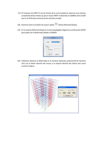117. Al comparar los DRIFT-X con los límites de la norma podemos observar que estamos
cumpliendo dichos límites ya que el mayor DRIFT-X obtenido es 0.00494 contra 0.007
que es el límite para estructuras de concreto armado.
118. Hacemos click en el botón de acceso rápido (Show Deformed Shape).
119. En la ventana Deformed Shape en la lista desplegable elegimos la combinación DEPSY
para poder ver la deformada debido al SISMOY.
120. Podremos observar la deformada en la ventana Izquierda, posteriormente haremos
click con el botón derecho del mouse a la esquina derecha del último piso como
muestra la figura.
 