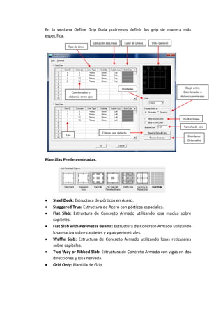 En la ventana Define Grip Data podremos definir los grip de manera más
específica.
Plantillas Predeterminadas.
 Steel Deck: Estructura de pórticos en Acero.
 Staggered Trus: Estructura de Acero con pórticos espaciales.
 Flat Slab: Estructura de Concreto Armado utilizando losa maciza sobre
capiteles.
 Flat Slab with Perimeter Beams: Estructura de Concreto Armado utilizando
losa maciza sobre capiteles y vigas perimetrales.
 Waffle Slab: Estructura de Concreto Armado utilizando losas reticulares
sobre capiteles.
 Two Way or Ribbed Slab: Estructura de Concreto Armado con vigas en dos
direcciones y losa nervada.
 Grid Only: Plantilla de Grip.
Color de LíneasUbicación de Líneas Vista General
Tipo de Línea
Unidades Elegir entre
Coordenadas o
distancia entre ejes
Ocultar líneas
Tamaño de ejes
Colores por defecto
Reordenar
Ordenadas
Ejes
Coordenadas o
distancia entre ejes
 