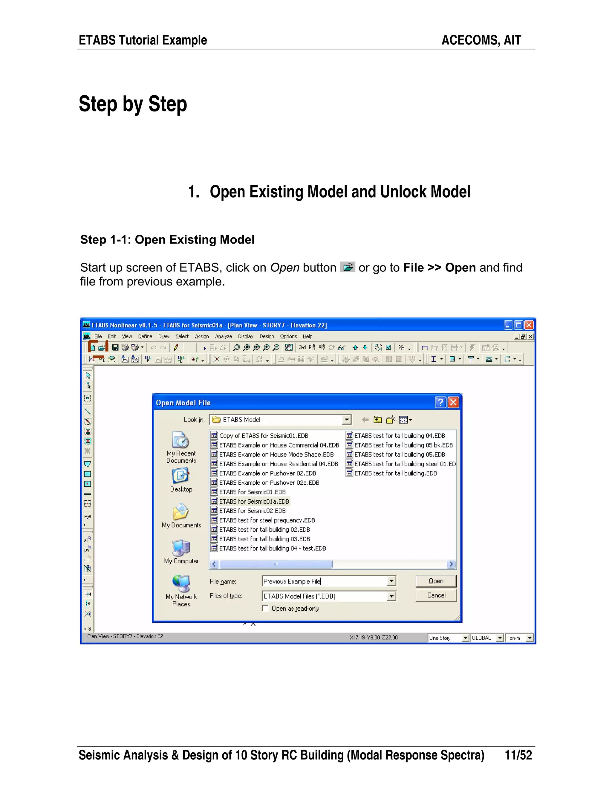 ETABS Tutorial Example ACECOMS, AIT
Seismic Analysis & Design of 10 Story RC Building (Modal Response Spectra) 11/52
Step by Step
1. Open Existing Model and Unlock Model
Step 1-1: Open Existing Model
Start up screen of ETABS, click on Open button or go to File >> Open and find
file from previous example.
 