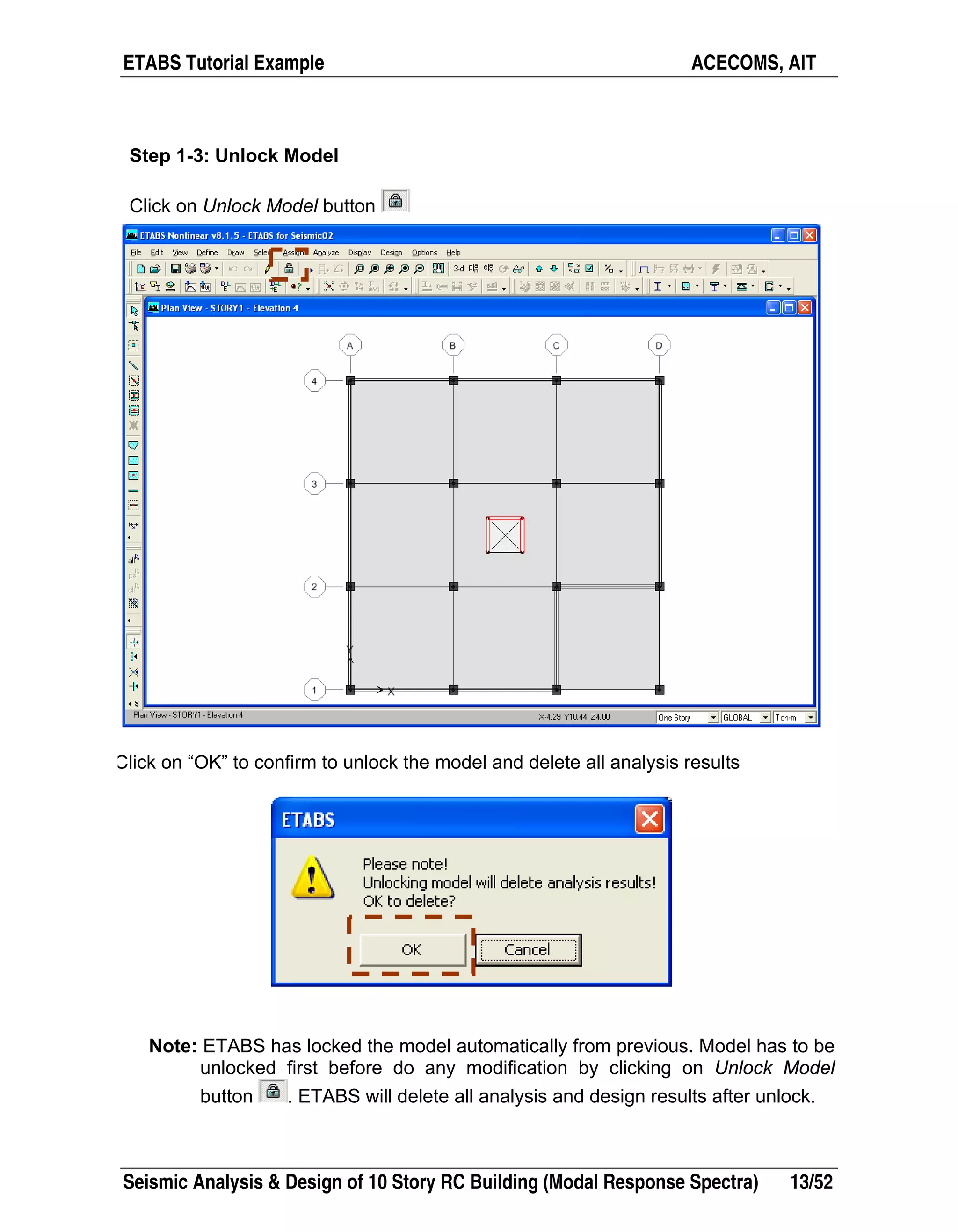 ETABS Tutorial Example ACECOMS, AIT
Seismic Analysis & Design of 10 Story RC Building (Modal Response Spectra) 13/52
Step 1-3: Unlock Model
Click on Unlock Model button
Click on “OK” to confirm to unlock the model and delete all analysis results
Note: ETABS has locked the model automatically from previous. Model has to be
unlocked first before do any modification by clicking on Unlock Model
button . ETABS will delete all analysis and design results after unlock.
 