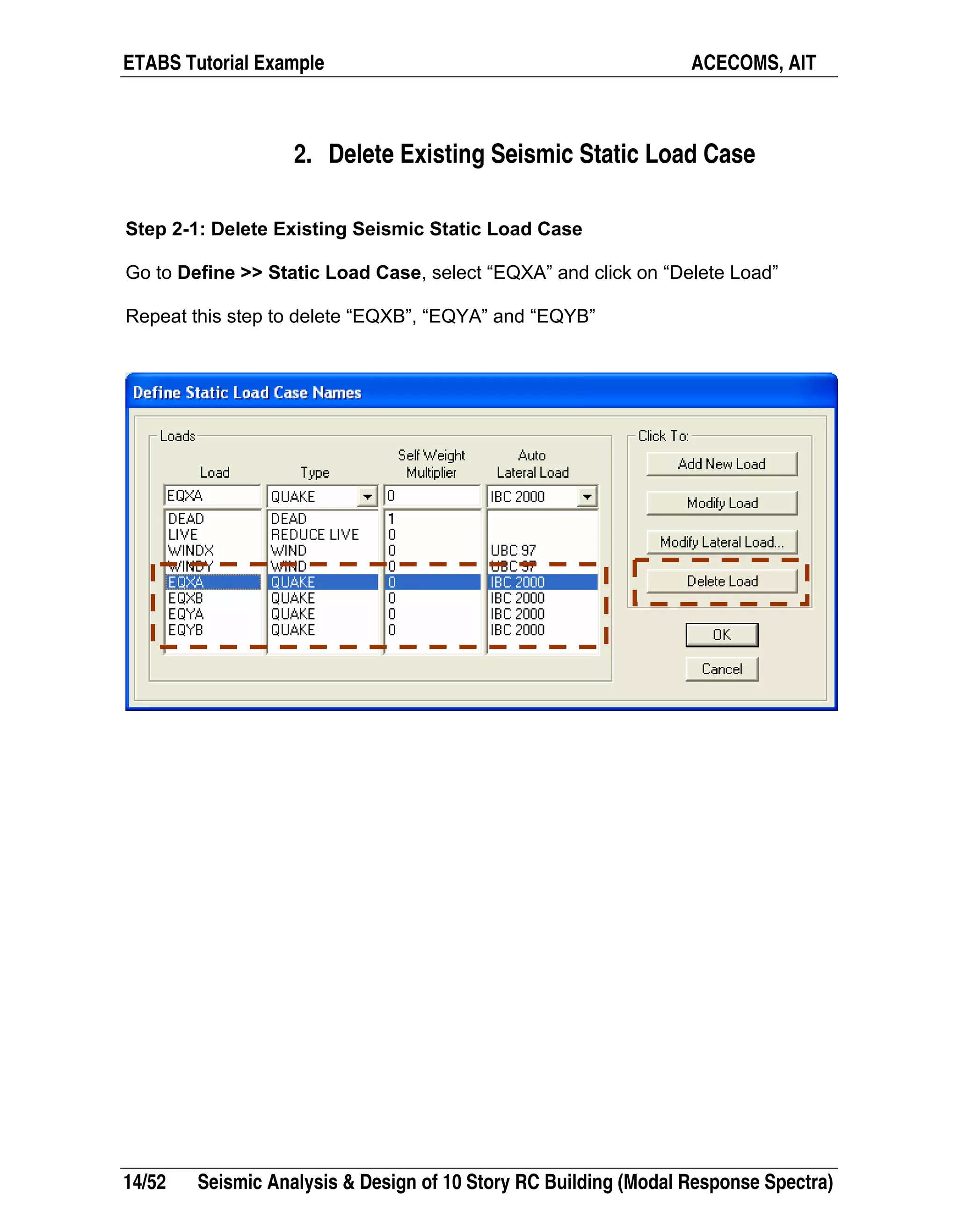 ETABS Tutorial Example ACECOMS, AIT
14/52 Seismic Analysis & Design of 10 Story RC Building (Modal Response Spectra)
2. Delete Existing Seismic Static Load Case
Step 2-1: Delete Existing Seismic Static Load Case
Go to Define >> Static Load Case, select “EQXA” and click on “Delete Load”
Repeat this step to delete “EQXB”, “EQYA” and “EQYB”
 