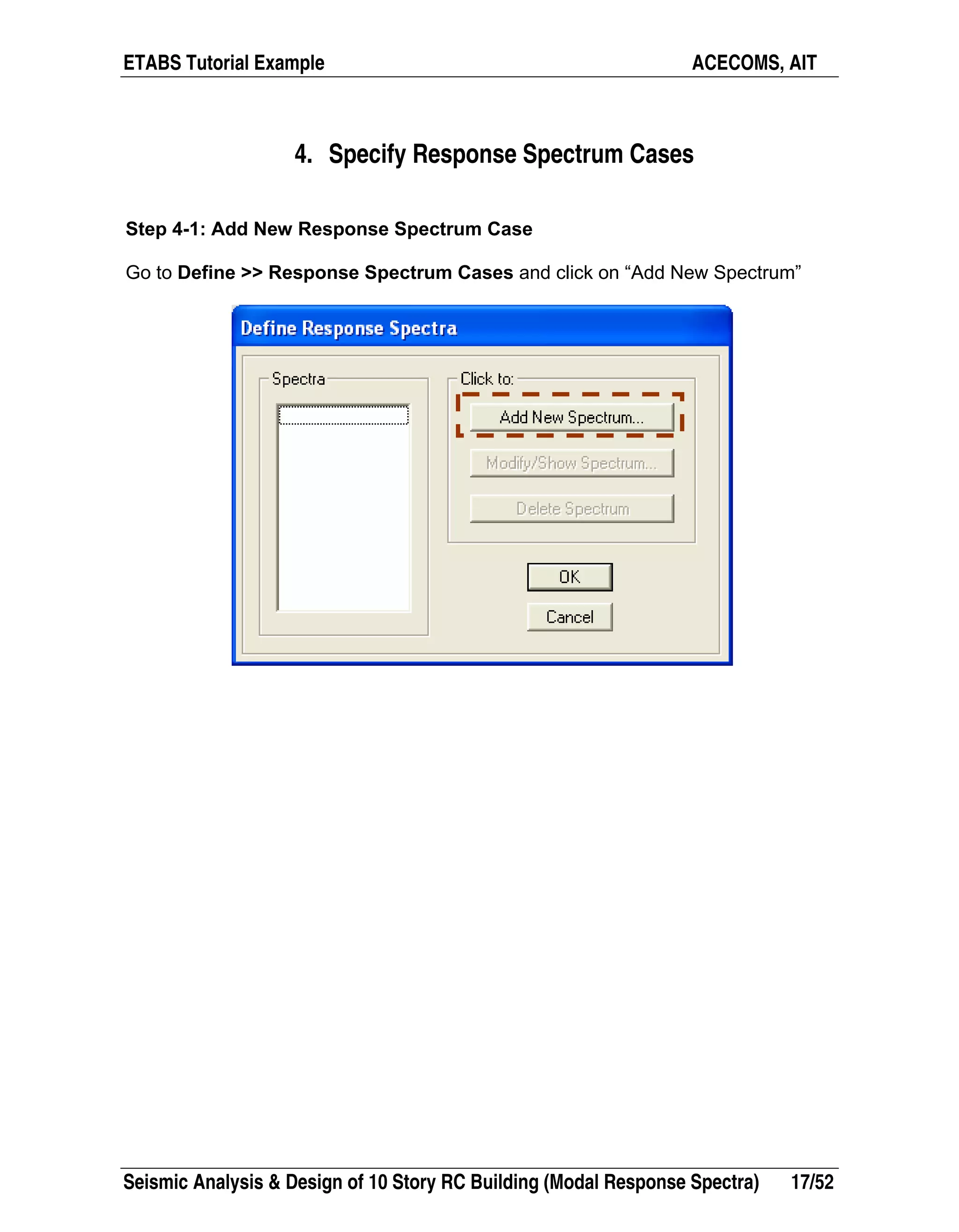 ETABS Tutorial Example ACECOMS, AIT
Seismic Analysis & Design of 10 Story RC Building (Modal Response Spectra) 17/52
4. Specify Response Spectrum Cases
Step 4-1: Add New Response Spectrum Case
Go to Define >> Response Spectrum Cases and click on “Add New Spectrum”
 