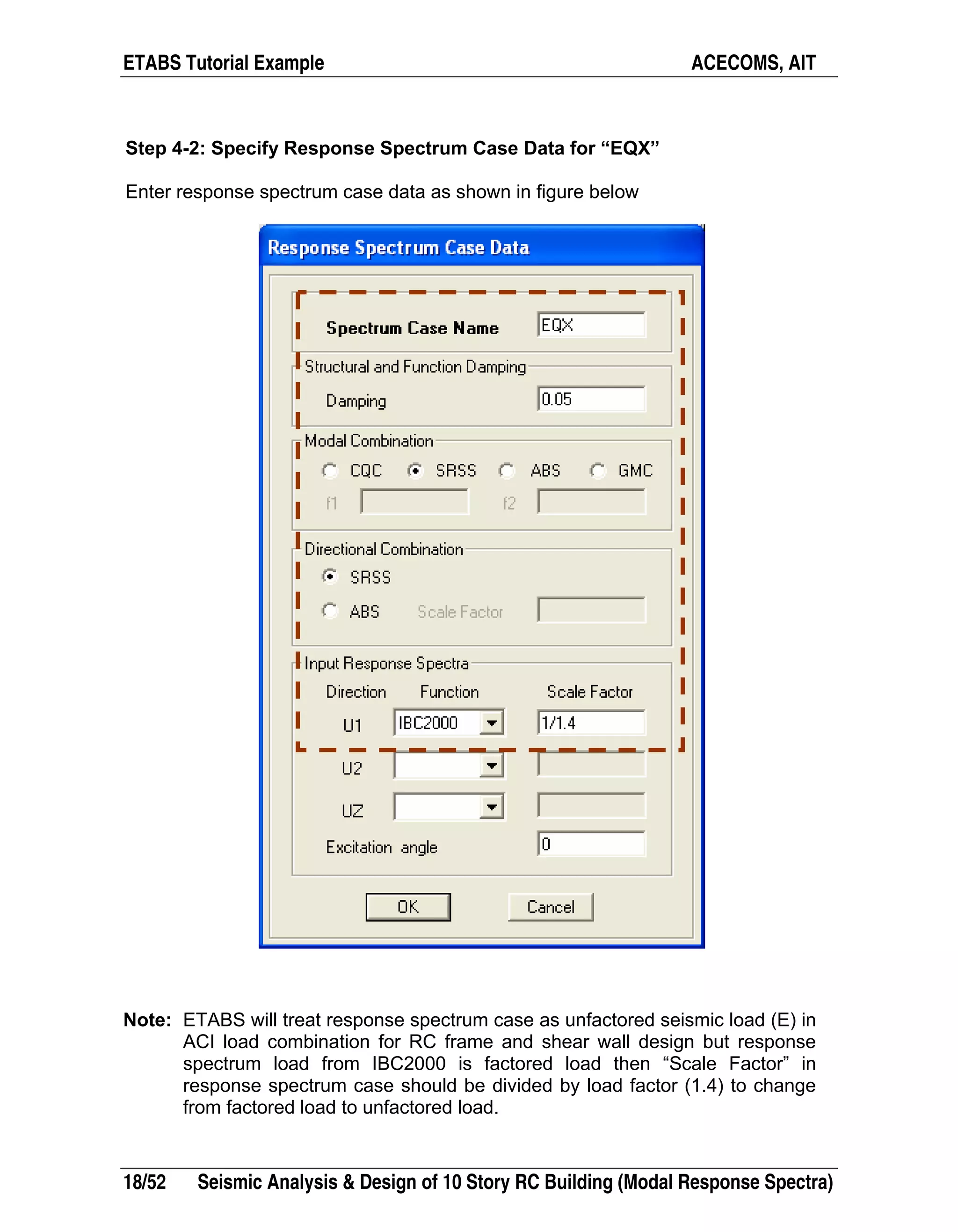 ETABS Tutorial Example ACECOMS, AIT
18/52 Seismic Analysis & Design of 10 Story RC Building (Modal Response Spectra)
Step 4-2: Specify Response Spectrum Case Data for “EQX”
Enter response spectrum case data as shown in figure below
Note: ETABS will treat response spectrum case as unfactored seismic load (E) in
ACI load combination for RC frame and shear wall design but response
spectrum load from IBC2000 is factored load then “Scale Factor” in
response spectrum case should be divided by load factor (1.4) to change
from factored load to unfactored load.
 