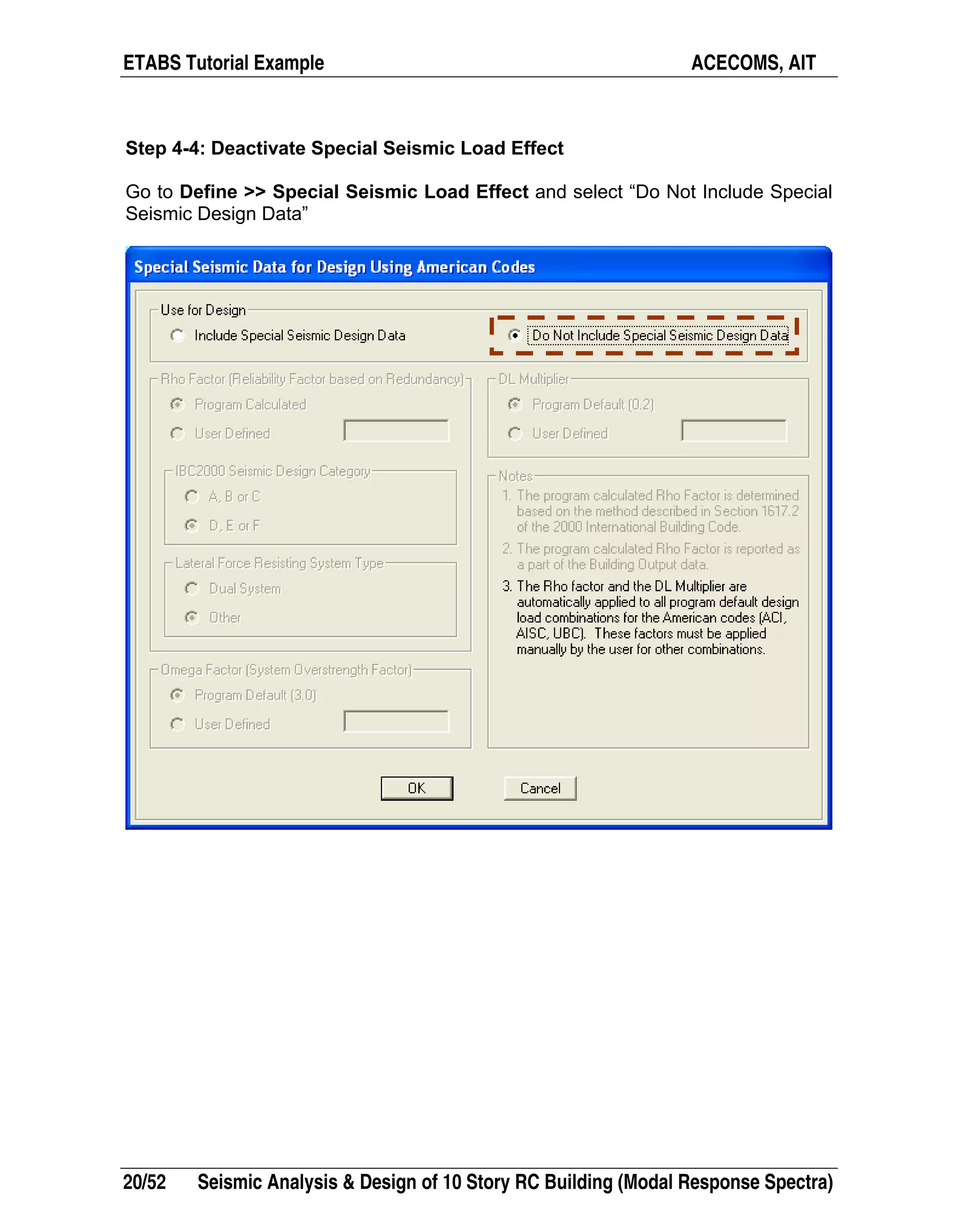 ETABS Tutorial Example ACECOMS, AIT
20/52 Seismic Analysis & Design of 10 Story RC Building (Modal Response Spectra)
Step 4-4: Deactivate Special Seismic Load Effect
Go to Define >> Special Seismic Load Effect and select “Do Not Include Special
Seismic Design Data”
 