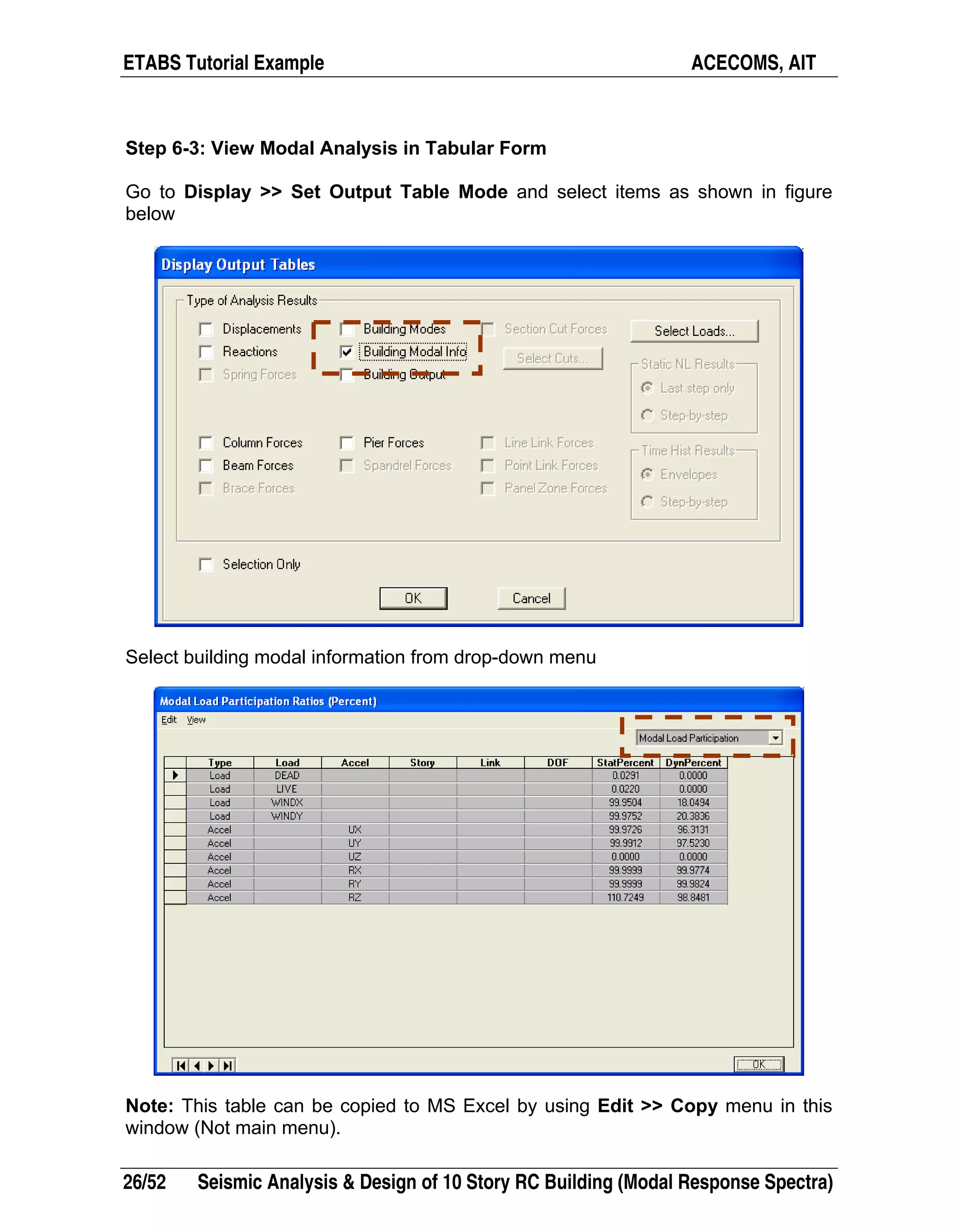 ETABS Tutorial Example ACECOMS, AIT
26/52 Seismic Analysis & Design of 10 Story RC Building (Modal Response Spectra)
Step 6-3: View Modal Analysis in Tabular Form
Go to Display >> Set Output Table Mode and select items as shown in figure
below
Select building modal information from drop-down menu
Note: This table can be copied to MS Excel by using Edit >> Copy menu in this
window (Not main menu).
 