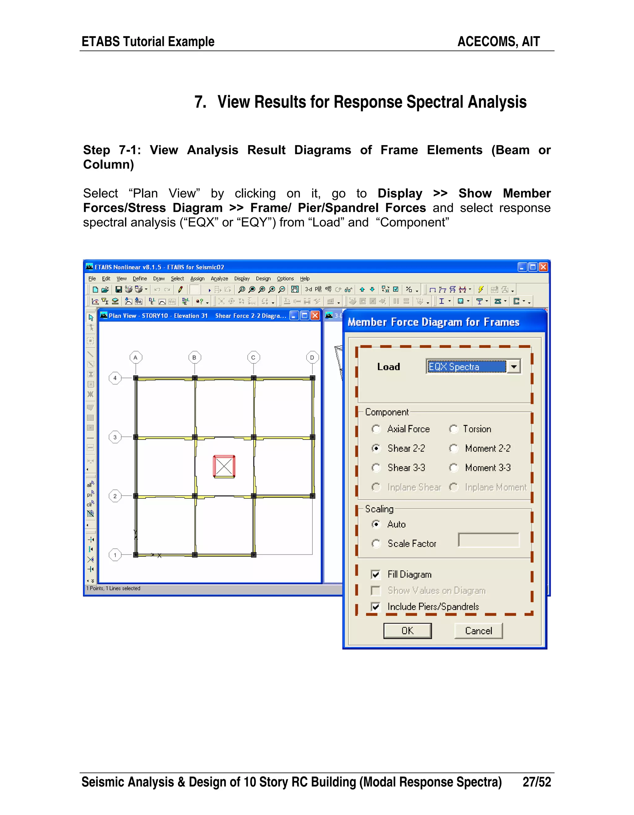 ETABS Tutorial Example ACECOMS, AIT
Seismic Analysis & Design of 10 Story RC Building (Modal Response Spectra) 27/52
7. View Results for Response Spectral Analysis
Step 7-1: View Analysis Result Diagrams of Frame Elements (Beam or
Column)
Select “Plan View” by clicking on it, go to Display >> Show Member
Forces/Stress Diagram >> Frame/ Pier/Spandrel Forces and select response
spectral analysis (“EQX” or “EQY”) from “Load” and “Component”
 