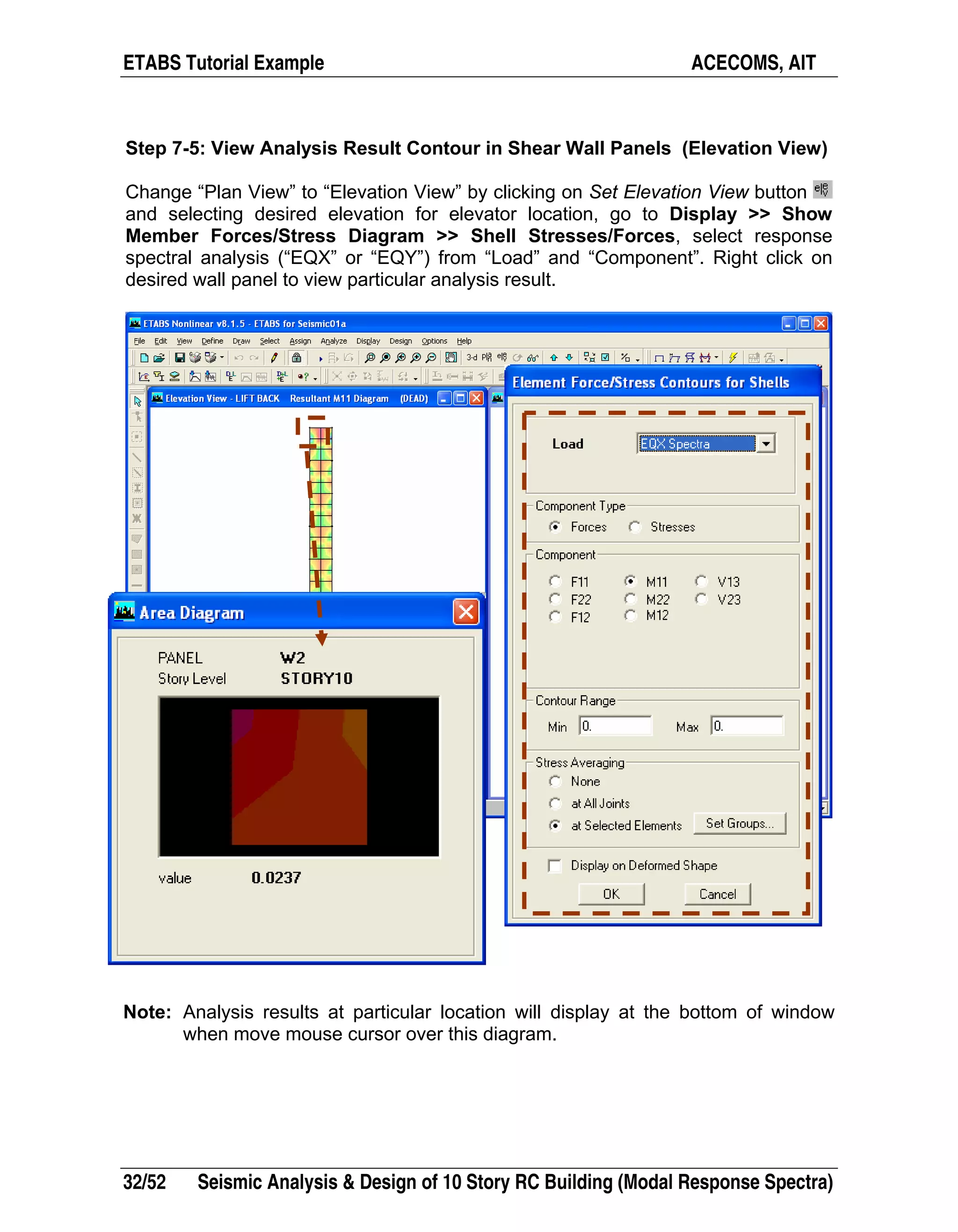 ETABS Tutorial Example ACECOMS, AIT
32/52 Seismic Analysis & Design of 10 Story RC Building (Modal Response Spectra)
Step 7-5: View Analysis Result Contour in Shear Wall Panels (Elevation View)
Change “Plan View” to “Elevation View” by clicking on Set Elevation View button
and selecting desired elevation for elevator location, go to Display >> Show
Member Forces/Stress Diagram >> Shell Stresses/Forces, select response
spectral analysis (“EQX” or “EQY”) from “Load” and “Component”. Right click on
desired wall panel to view particular analysis result.
Note: Analysis results at particular location will display at the bottom of window
when move mouse cursor over this diagram.
 