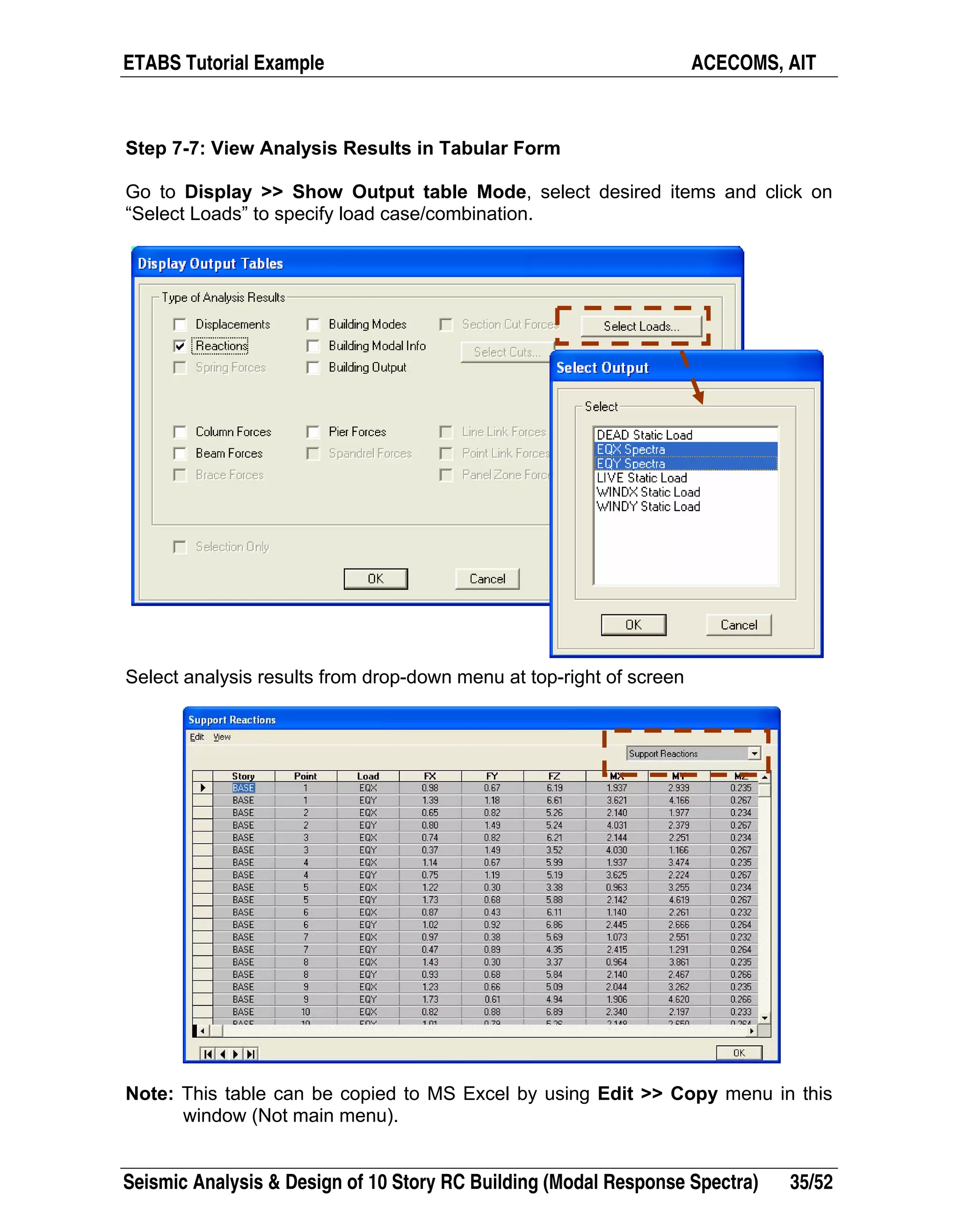 ETABS Tutorial Example ACECOMS, AIT
Seismic Analysis & Design of 10 Story RC Building (Modal Response Spectra) 35/52
Step 7-7: View Analysis Results in Tabular Form
Go to Display >> Show Output table Mode, select desired items and click on
“Select Loads” to specify load case/combination.
Select analysis results from drop-down menu at top-right of screen
Note: This table can be copied to MS Excel by using Edit >> Copy menu in this
window (Not main menu).
 