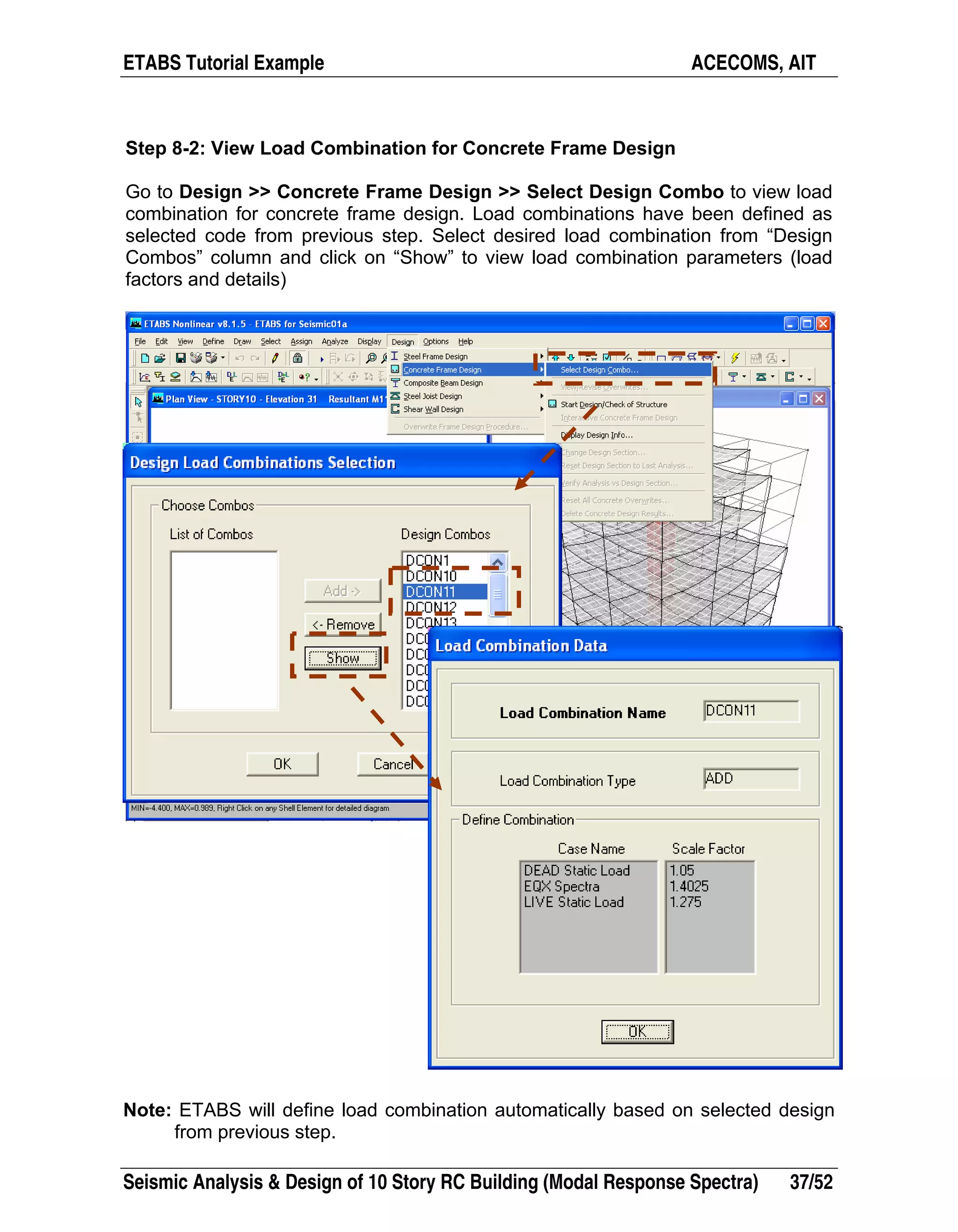 ETABS Tutorial Example ACECOMS, AIT
Seismic Analysis & Design of 10 Story RC Building (Modal Response Spectra) 37/52
Step 8-2: View Load Combination for Concrete Frame Design
Go to Design >> Concrete Frame Design >> Select Design Combo to view load
combination for concrete frame design. Load combinations have been defined as
selected code from previous step. Select desired load combination from “Design
Combos” column and click on “Show” to view load combination parameters (load
factors and details)
Note: ETABS will define load combination automatically based on selected design
from previous step.
 