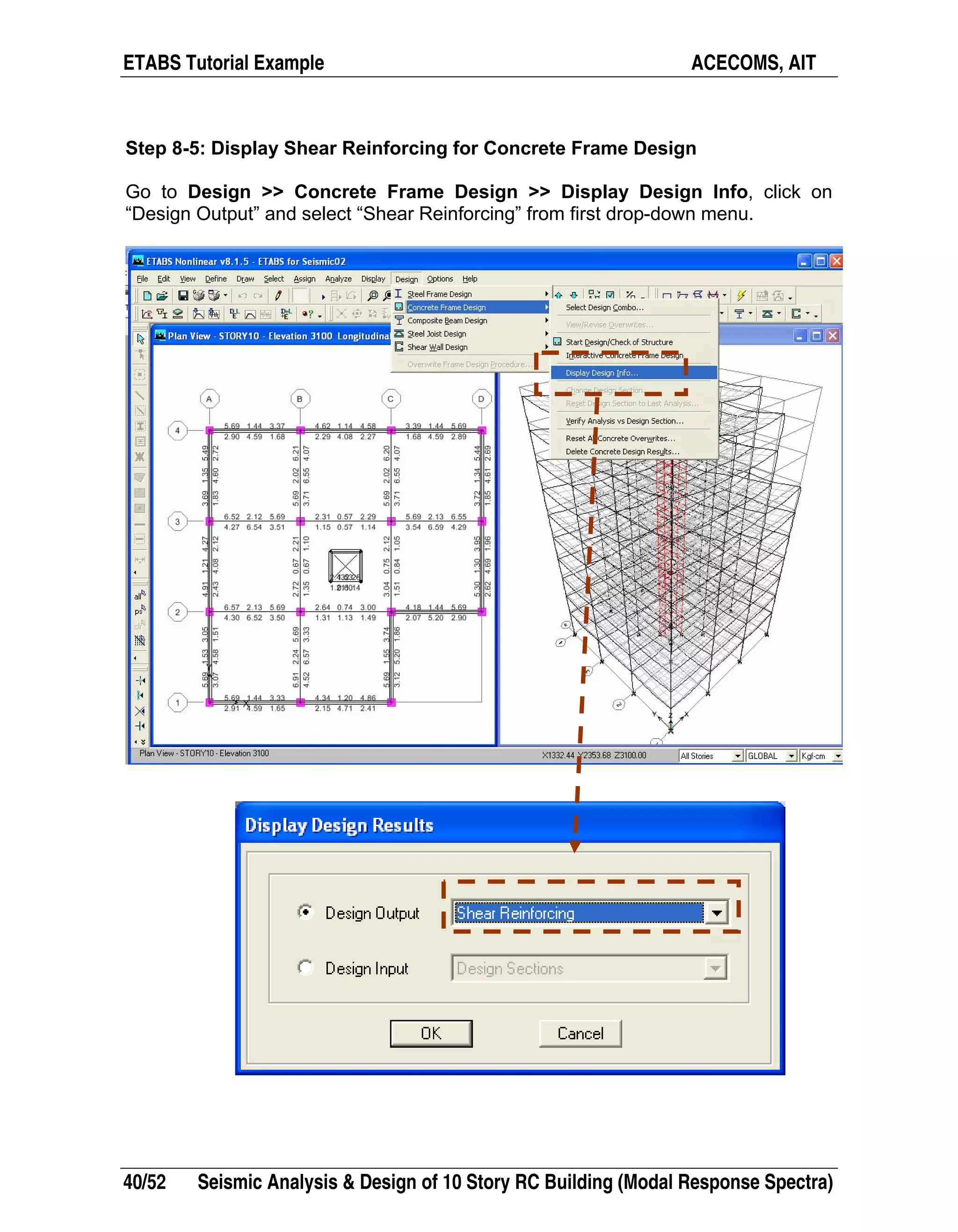 ETABS Tutorial Example ACECOMS, AIT
40/52 Seismic Analysis & Design of 10 Story RC Building (Modal Response Spectra)
Step 8-5: Display Shear Reinforcing for Concrete Frame Design
Go to Design >> Concrete Frame Design >> Display Design Info, click on
“Design Output” and select “Shear Reinforcing” from first drop-down menu.
 