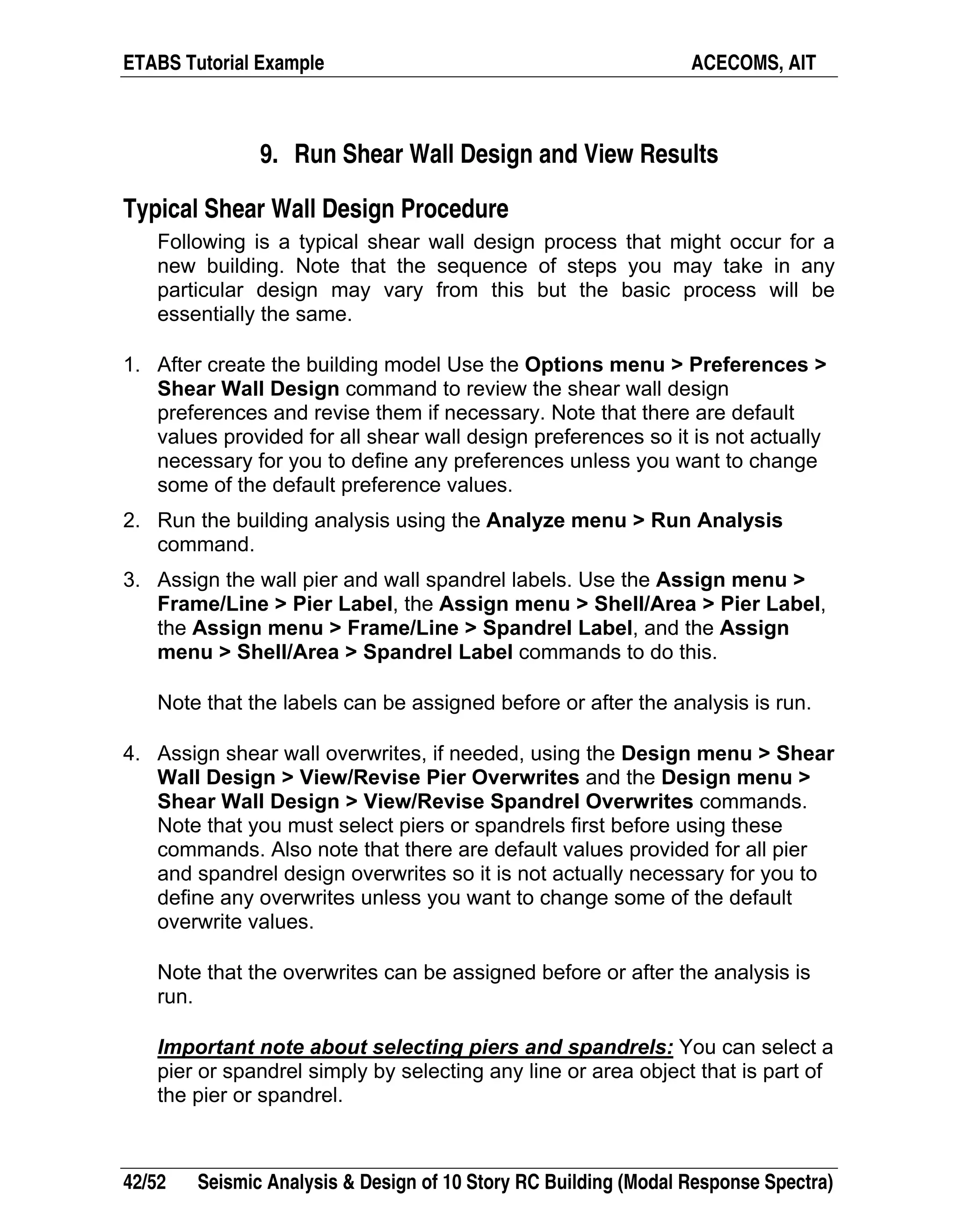 ETABS Tutorial Example ACECOMS, AIT
42/52 Seismic Analysis & Design of 10 Story RC Building (Modal Response Spectra)
9. Run Shear Wall Design and View Results
Typical Shear Wall Design Procedure
Following is a typical shear wall design process that might occur for a
new building. Note that the sequence of steps you may take in any
particular design may vary from this but the basic process will be
essentially the same.
1. After create the building model Use the Options menu > Preferences >
Shear Wall Design command to review the shear wall design
preferences and revise them if necessary. Note that there are default
values provided for all shear wall design preferences so it is not actually
necessary for you to define any preferences unless you want to change
some of the default preference values.
2. Run the building analysis using the Analyze menu > Run Analysis
command.
3. Assign the wall pier and wall spandrel labels. Use the Assign menu >
Frame/Line > Pier Label, the Assign menu > Shell/Area > Pier Label,
the Assign menu > Frame/Line > Spandrel Label, and the Assign
menu > Shell/Area > Spandrel Label commands to do this.
Note that the labels can be assigned before or after the analysis is run.
4. Assign shear wall overwrites, if needed, using the Design menu > Shear
Wall Design > View/Revise Pier Overwrites and the Design menu >
Shear Wall Design > View/Revise Spandrel Overwrites commands.
Note that you must select piers or spandrels first before using these
commands. Also note that there are default values provided for all pier
and spandrel design overwrites so it is not actually necessary for you to
define any overwrites unless you want to change some of the default
overwrite values.
Note that the overwrites can be assigned before or after the analysis is
run.
Important note about selecting piers and spandrels: You can select a
pier or spandrel simply by selecting any line or area object that is part of
the pier or spandrel.
 