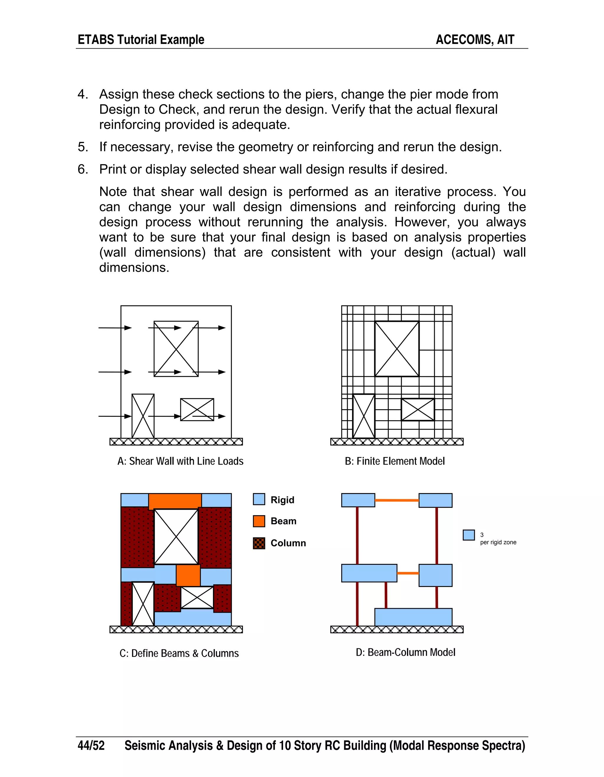 ETABS Tutorial Example ACECOMS, AIT
44/52 Seismic Analysis & Design of 10 Story RC Building (Modal Response Spectra)
4. Assign these check sections to the piers, change the pier mode from
Design to Check, and rerun the design. Verify that the actual flexural
reinforcing provided is adequate.
5. If necessary, revise the geometry or reinforcing and rerun the design.
6. Print or display selected shear wall design results if desired.
Note that shear wall design is performed as an iterative process. You
can change your wall design dimensions and reinforcing during the
design process without rerunning the analysis. However, you always
want to be sure that your final design is based on analysis properties
(wall dimensions) that are consistent with your design (actual) wall
dimensions.
3
per rigid zone
Rigid
Beam
Column
A: Shear Wall with Line Loads B: Finite Element Model
C: Define Beams & Columns D: Beam-Column Model
 