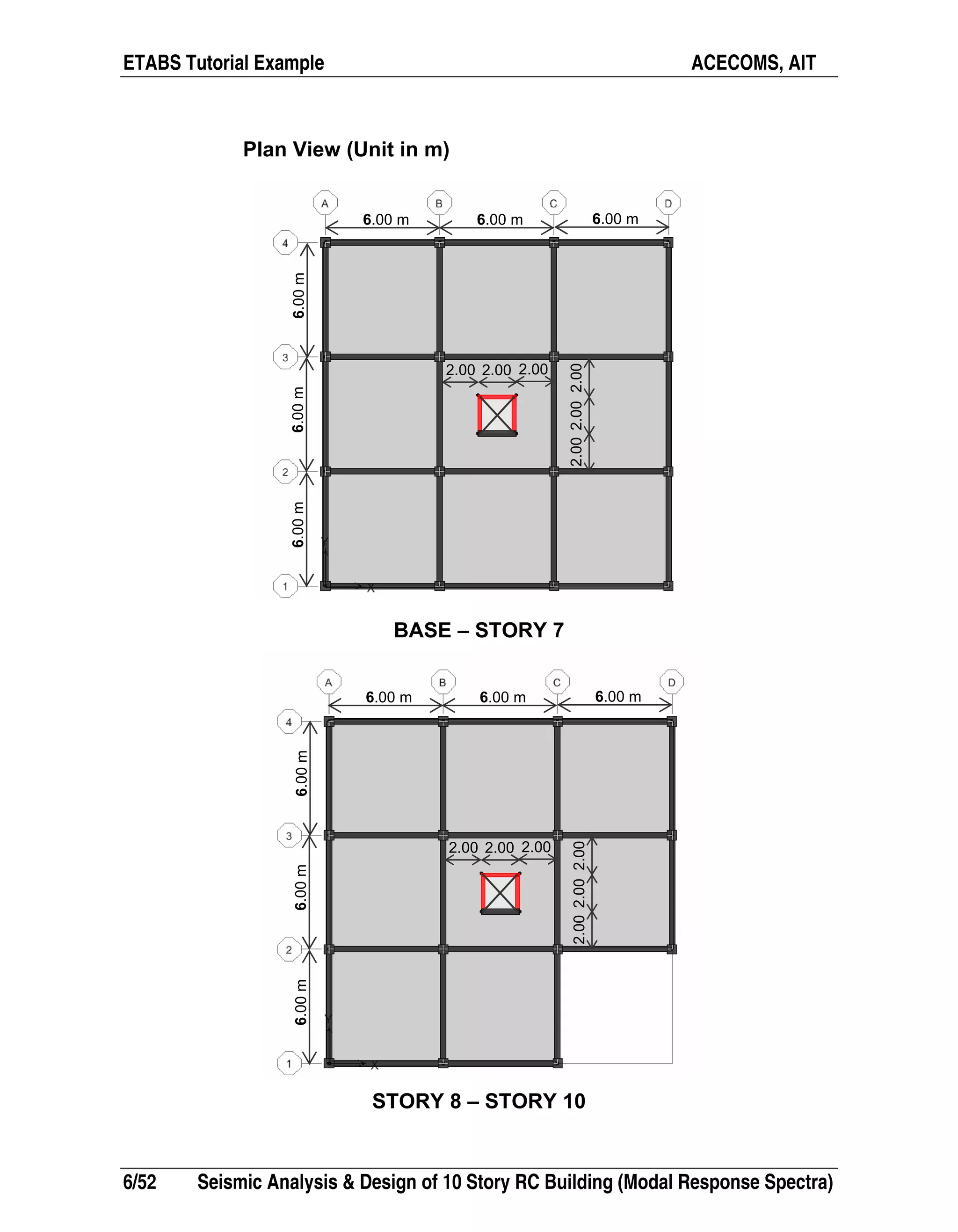 ETABS Tutorial Example ACECOMS, AIT
6/52 Seismic Analysis & Design of 10 Story RC Building (Modal Response Spectra)
Plan View (Unit in m)
BASE – STORY 7
STORY 8 – STORY 10
6.00m6.00m6.00m
2.00 2.00 2.00
2.002.002.00
6.00 m 6.00 m 6.00 m
6.00m6.00m6.00m
2.00 2.00 2.00
2.002.002.00
6.00 m 6.00 m 6.00 m
 