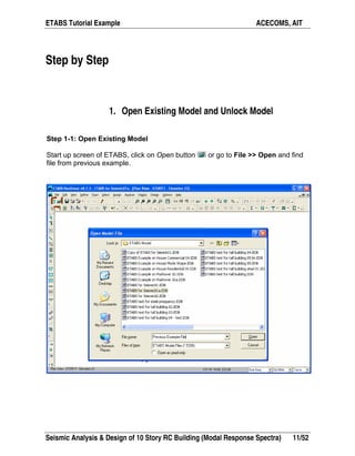 ETABS Tutorial Example ACECOMS, AIT
Seismic Analysis & Design of 10 Story RC Building (Modal Response Spectra) 11/52
Step by Step
1. Open Existing Model and Unlock Model
Step 1-1: Open Existing Model
Start up screen of ETABS, click on Open button or go to File >> Open and find
file from previous example.
 