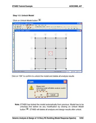 ETABS Tutorial Example ACECOMS, AIT
Seismic Analysis & Design of 10 Story RC Building (Modal Response Spectra) 13/52
Step 1-3: Unlock Model
Click on Unlock Model button
Click on “OK” to confirm to unlock the model and delete all analysis results
Note: ETABS has locked the model automatically from previous. Model has to be
unlocked first before do any modification by clicking on Unlock Model
button . ETABS will delete all analysis and design results after unlock.
 