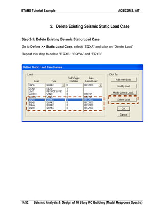 ETABS Tutorial Example ACECOMS, AIT
14/52 Seismic Analysis & Design of 10 Story RC Building (Modal Response Spectra)
2. Delete Existing Seismic Static Load Case
Step 2-1: Delete Existing Seismic Static Load Case
Go to Define >> Static Load Case, select “EQXA” and click on “Delete Load”
Repeat this step to delete “EQXB”, “EQYA” and “EQYB”
 