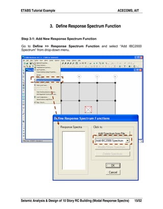 ETABS Tutorial Example ACECOMS, AIT
Seismic Analysis & Design of 10 Story RC Building (Modal Response Spectra) 15/52
3. Define Response Spectrum Function
Step 3-1: Add New Response Spectrum Function
Go to Define >> Response Spectrum Function and select “Add IBC2000
Spectrum” from drop-down menu.
 