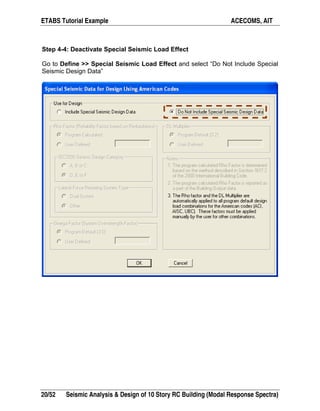 ETABS Tutorial Example ACECOMS, AIT
20/52 Seismic Analysis & Design of 10 Story RC Building (Modal Response Spectra)
Step 4-4: Deactivate Special Seismic Load Effect
Go to Define >> Special Seismic Load Effect and select “Do Not Include Special
Seismic Design Data”
 