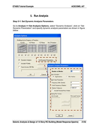ETABS Tutorial Example ACECOMS, AIT
Seismic Analysis & Design of 10 Story RC Building (Modal Response Spectra) 21/52
5. Run Analysis
Step 5-1: Set Dynamic Analysis Parameters
Go to Analyze >> Set Analysis Options, select “Dynamic Analysis”, click on “Set
Dynamic Parameters” and specify dynamic analysis parameters as shown in figure
below
 