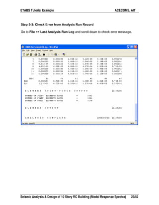 ETABS Tutorial Example ACECOMS, AIT
Seismic Analysis & Design of 10 Story RC Building (Modal Response Spectra) 23/52
Step 5-3: Check Error from Analysis Run Record
Go to File >> Last Analysis Run Log and scroll down to check error message.
 