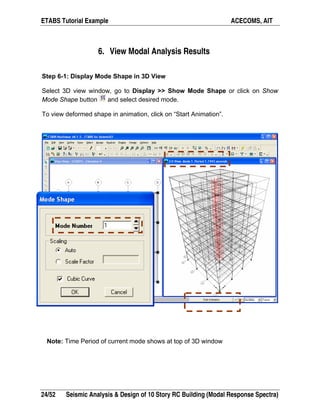 ETABS Tutorial Example ACECOMS, AIT
24/52 Seismic Analysis & Design of 10 Story RC Building (Modal Response Spectra)
6. View Modal Analysis Results
Step 6-1: Display Mode Shape in 3D View
Select 3D view window, go to Display >> Show Mode Shape or click on Show
Mode Shape button and select desired mode.
To view deformed shape in animation, click on “Start Animation”.
Note: Time Period of current mode shows at top of 3D window
 