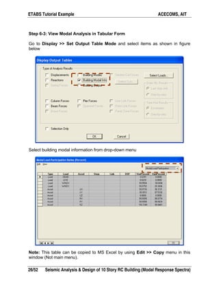 ETABS Tutorial Example ACECOMS, AIT
26/52 Seismic Analysis & Design of 10 Story RC Building (Modal Response Spectra)
Step 6-3: View Modal Analysis in Tabular Form
Go to Display >> Set Output Table Mode and select items as shown in figure
below
Select building modal information from drop-down menu
Note: This table can be copied to MS Excel by using Edit >> Copy menu in this
window (Not main menu).
 