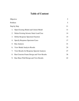 Table of Content
Objective 5
Problem 5
Step by Step 11
1. Open Existing Model and Unlock Model 11
2. Delete Existing Seismic Static Load Case 14
3. Define Response Spectrum Function 15
4. Specify Response Spectrum Cases 17
5. Run Analysis 21
6. View Modal Analysis Results 24
7. View Results for Response Spectral Analysis 27
8. Run Concrete Frame Design and View Results 36
9. Run Shear Wall Design and View Results 42
 