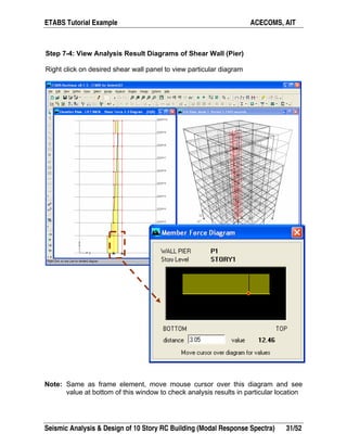 ETABS Tutorial Example ACECOMS, AIT
Seismic Analysis & Design of 10 Story RC Building (Modal Response Spectra) 31/52
Step 7-4: View Analysis Result Diagrams of Shear Wall (Pier)
Right click on desired shear wall panel to view particular diagram
Note: Same as frame element, move mouse cursor over this diagram and see
value at bottom of this window to check analysis results in particular location
 