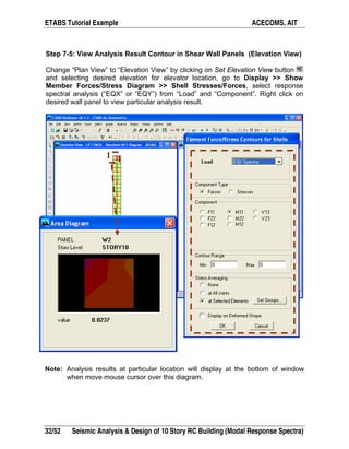 ETABS Tutorial Example ACECOMS, AIT
32/52 Seismic Analysis & Design of 10 Story RC Building (Modal Response Spectra)
Step 7-5: View Analysis Result Contour in Shear Wall Panels (Elevation View)
Change “Plan View” to “Elevation View” by clicking on Set Elevation View button
and selecting desired elevation for elevator location, go to Display >> Show
Member Forces/Stress Diagram >> Shell Stresses/Forces, select response
spectral analysis (“EQX” or “EQY”) from “Load” and “Component”. Right click on
desired wall panel to view particular analysis result.
Note: Analysis results at particular location will display at the bottom of window
when move mouse cursor over this diagram.
 