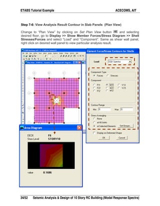ETABS Tutorial Example ACECOMS, AIT
34/52 Seismic Analysis & Design of 10 Story RC Building (Modal Response Spectra)
Step 7-6: View Analysis Result Contour in Slab Panels (Plan View)
Change to “Plan View” by clicking on Set Plan View button and selecting
desired floor, go to Display >> Show Member Forces/Stress Diagram >> Shell
Stresses/Forces and select “Load” and “Component”. Same as shear wall panel,
right click on desired wall panel to view particular analysis result.
 